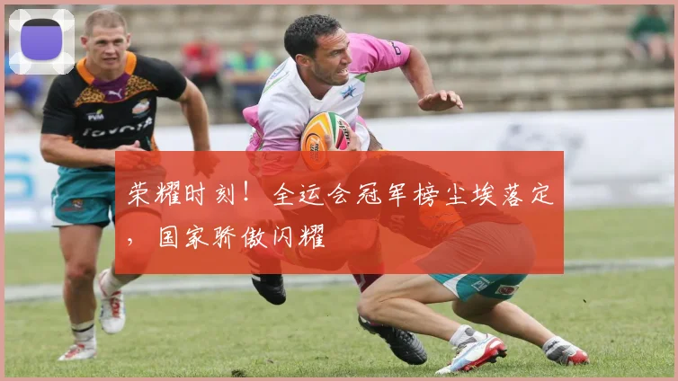 荣耀时刻！全运会冠军榜尘埃落定，国家骄傲闪耀