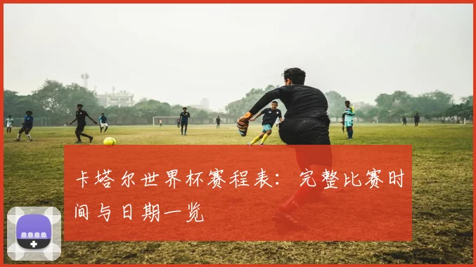 卡塔尔世界杯赛程表：完整比赛时间与日期一览