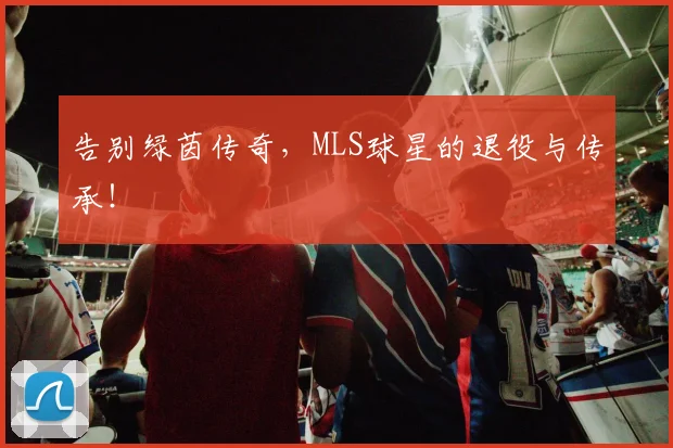 告别绿茵传奇，MLS球星的退役与传承！