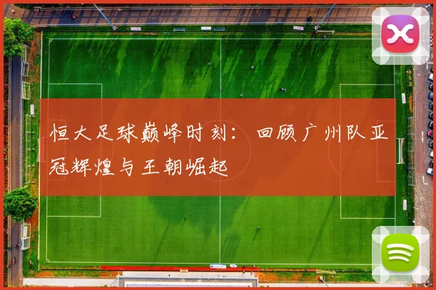 恒大足球巅峰时刻：回顾广州队亚冠辉煌与王朝崛起