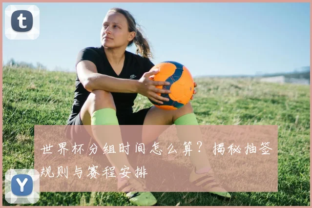 世界杯分组时间怎么算？揭秘抽签规则与赛程安排