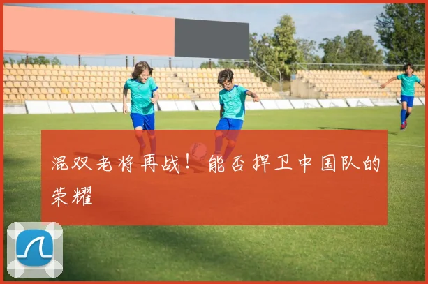 混双老将再战！能否捍卫中国队的荣耀