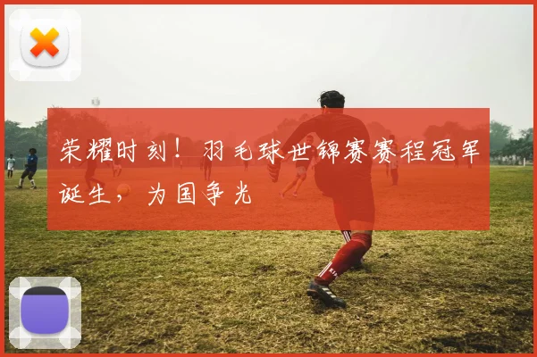 荣耀时刻！羽毛球世锦赛赛程冠军诞生，为国争光