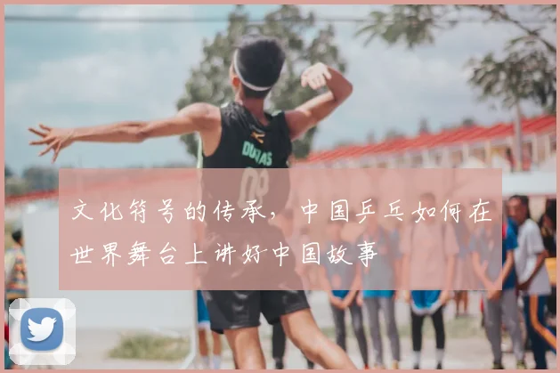 文化符号的传承，中国乒乓如何在世界舞台上讲好中国故事