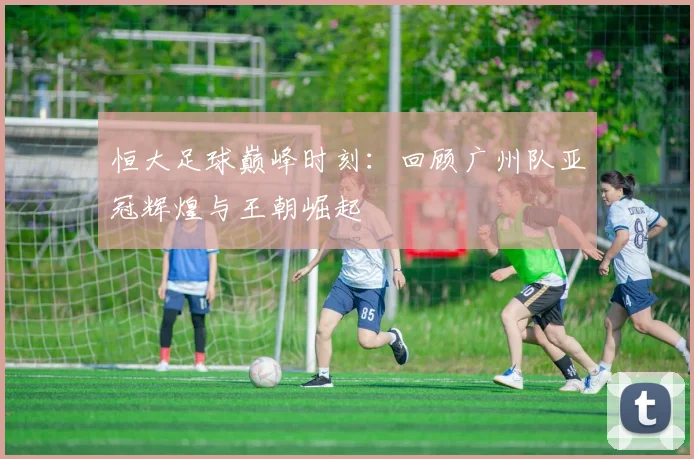 恒大足球巅峰时刻：回顾广州队亚冠辉煌与王朝崛起