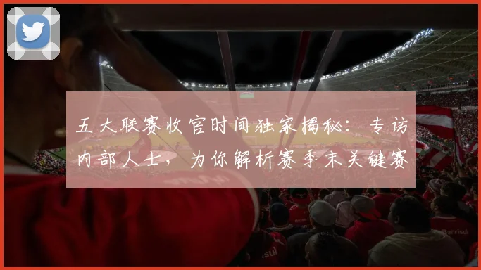 五大联赛收官时间独家揭秘：专访内部人士，为你解析赛季末关键赛程