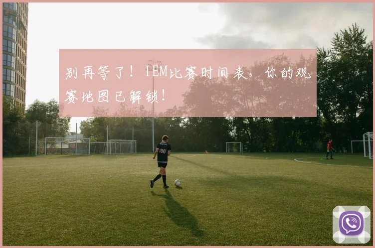 别再等了！IEM比赛时间表，你的观赛地图已解锁！