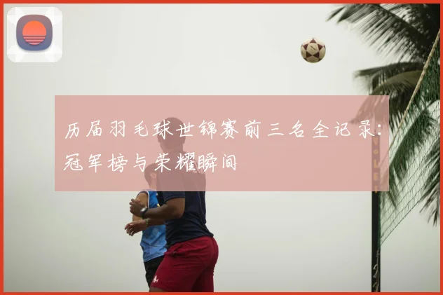 历届羽毛球世锦赛前三名全记录：冠军榜与荣耀瞬间