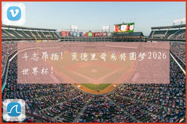 斗志昂扬！莫德里奇或将圆梦2026世界杯！