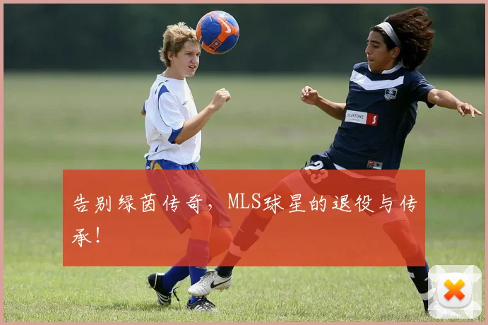 告别绿茵传奇，MLS球星的退役与传承！